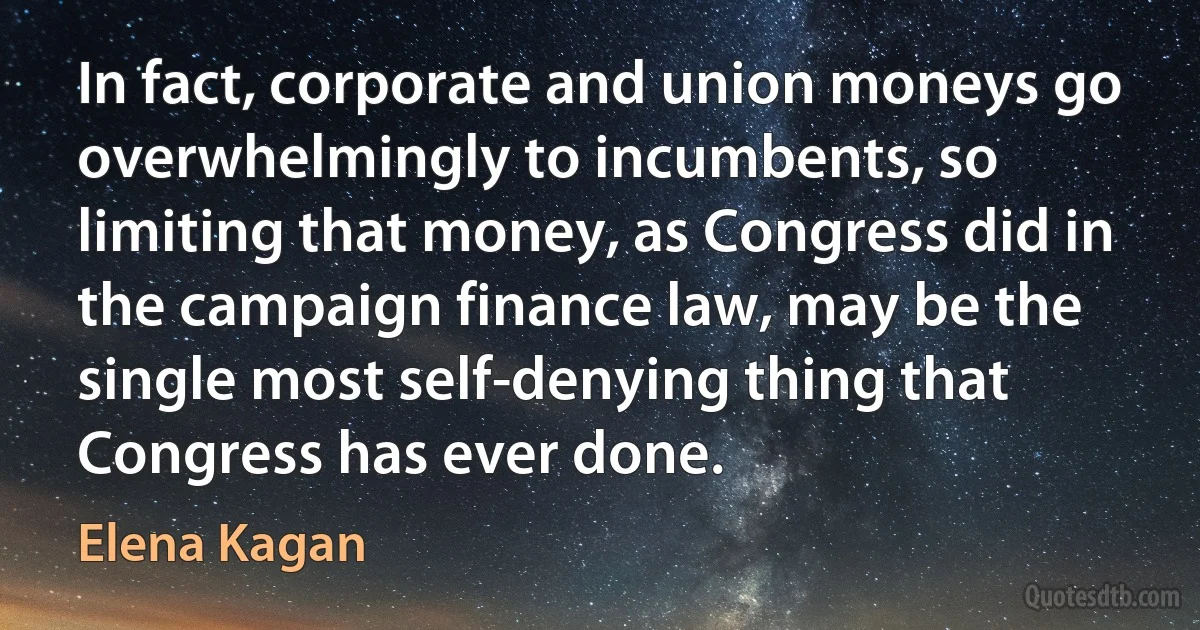 In fact, corporate and union moneys go overwhelmingly to incumbents, so limiting that money, as Congress did in the campaign finance law, may be the single most self-denying thing that Congress has ever done. (Elena Kagan)