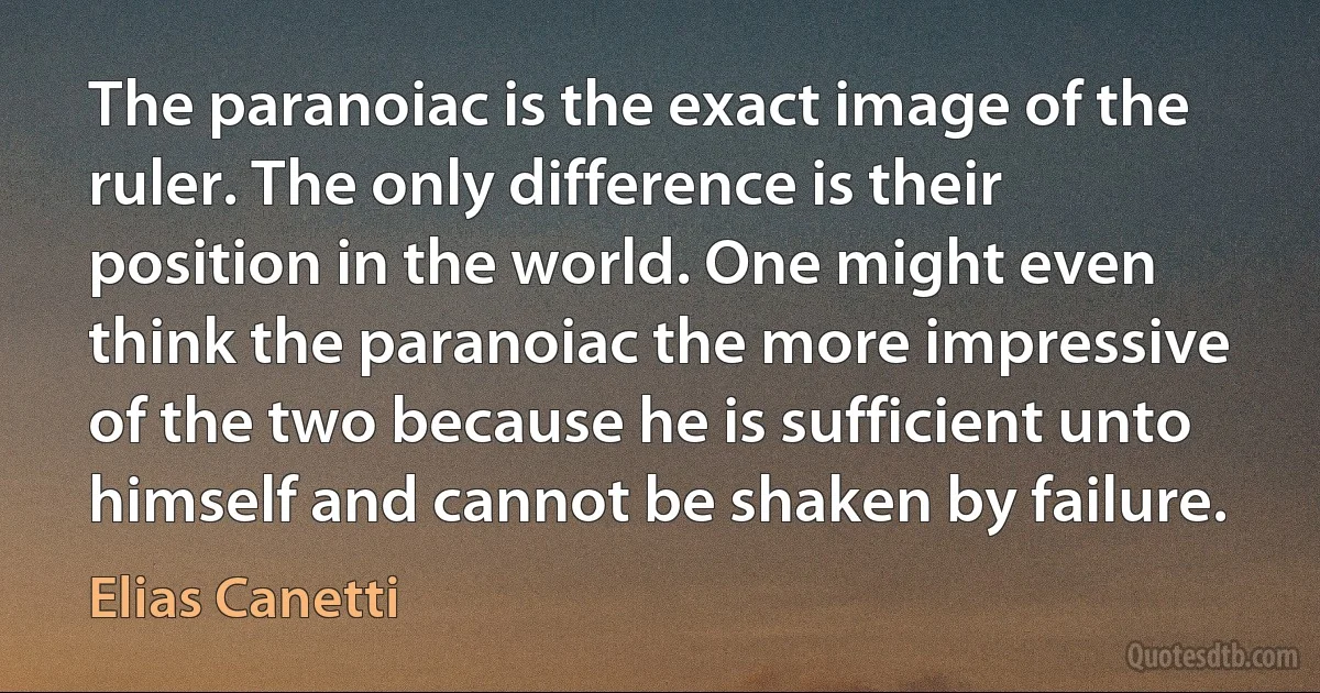 The paranoiac is the exact image of the ruler. The only difference is their position in the world. One might even think the paranoiac the more impressive of the two because he is sufficient unto himself and cannot be shaken by failure. (Elias Canetti)