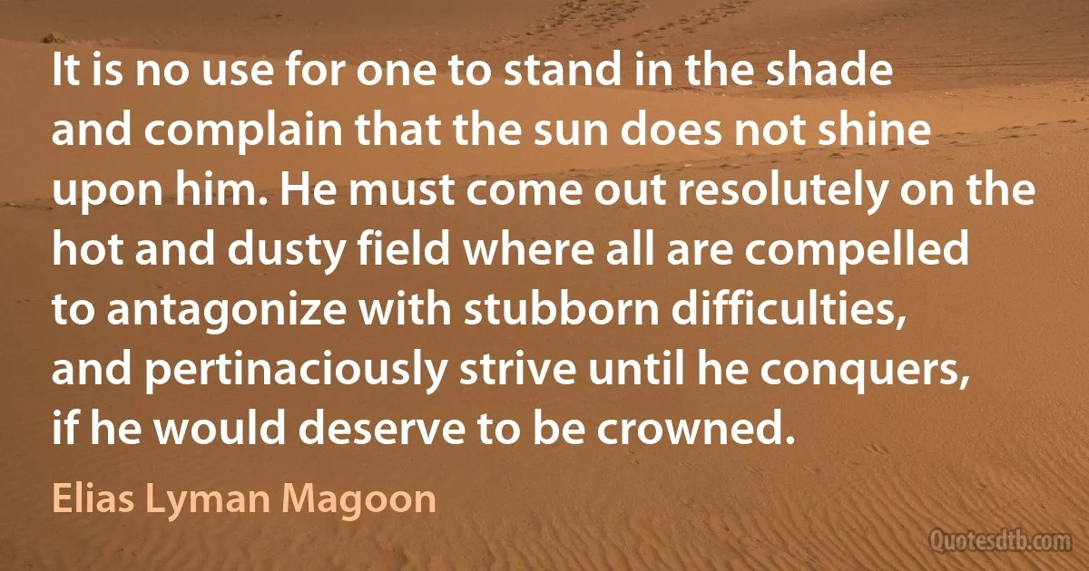 It is no use for one to stand in the shade and complain that the sun does not shine upon him. He must come out resolutely on the hot and dusty field where all are compelled to antagonize with stubborn difficulties, and pertinaciously strive until he conquers, if he would deserve to be crowned. (Elias Lyman Magoon)