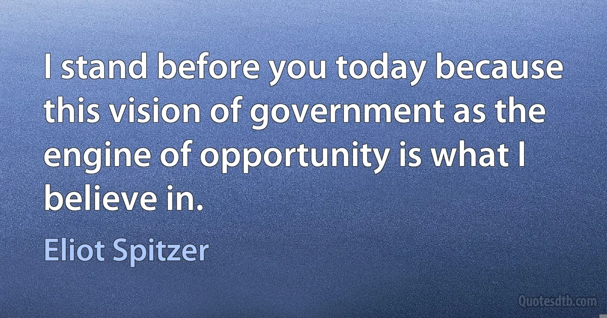 I stand before you today because this vision of government as the engine of opportunity is what I believe in. (Eliot Spitzer)