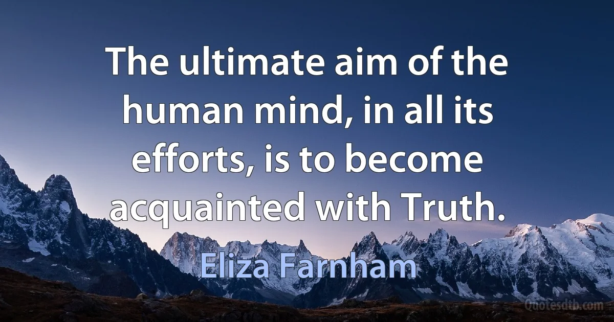 The ultimate aim of the human mind, in all its efforts, is to become acquainted with Truth. (Eliza Farnham)