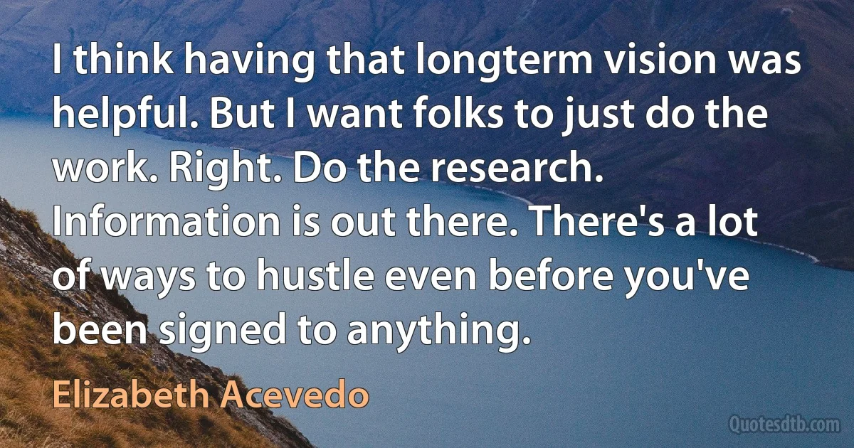 I think having that longterm vision was helpful. But I want folks to just do the work. Right. Do the research. Information is out there. There's a lot of ways to hustle even before you've been signed to anything. (Elizabeth Acevedo)