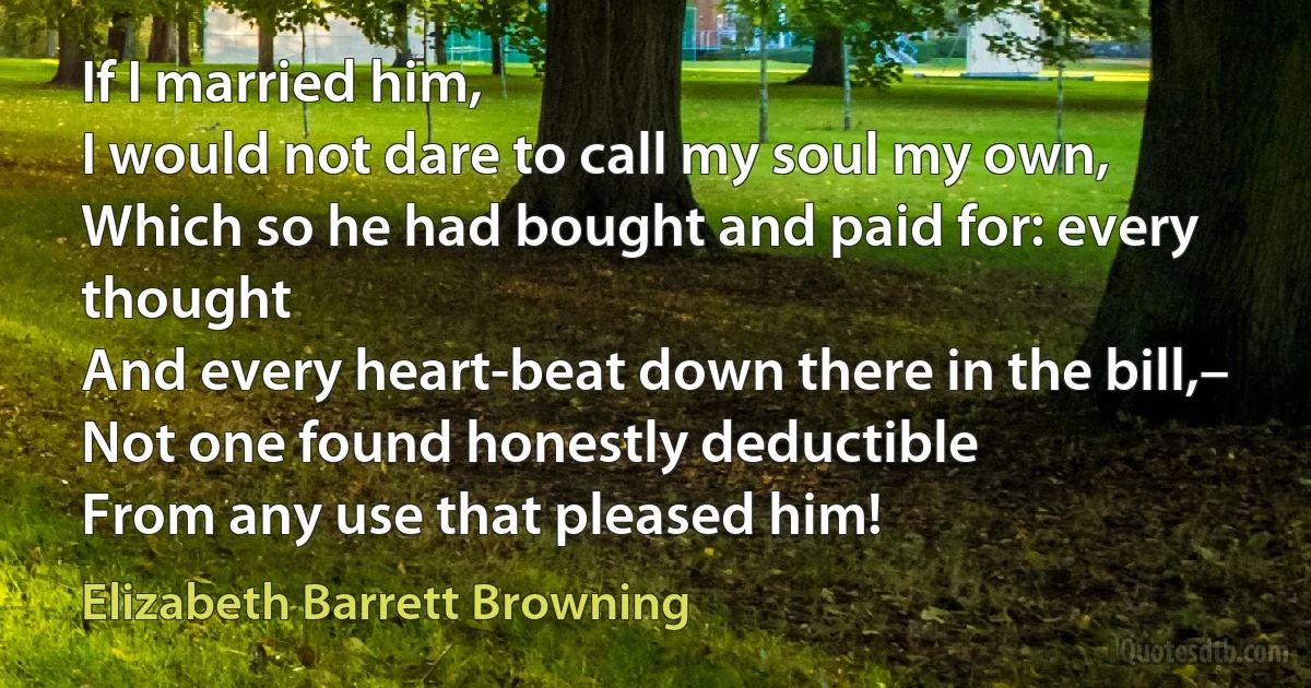 If I married him,
I would not dare to call my soul my own,
Which so he had bought and paid for: every thought
And every heart-beat down there in the bill,–
Not one found honestly deductible
From any use that pleased him! (Elizabeth Barrett Browning)