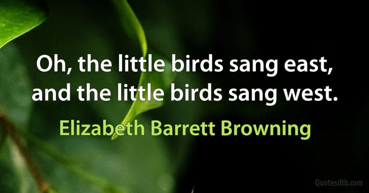 Oh, the little birds sang east, and the little birds sang west. (Elizabeth Barrett Browning)