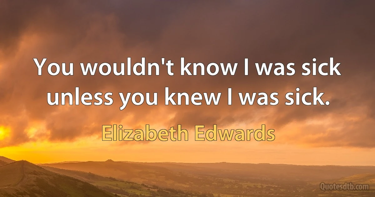 You wouldn't know I was sick unless you knew I was sick. (Elizabeth Edwards)