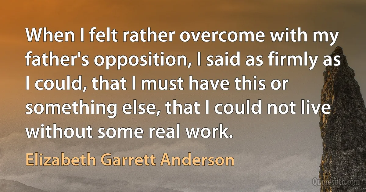 When I felt rather overcome with my father's opposition, I said as firmly as I could, that I must have this or something else, that I could not live without some real work. (Elizabeth Garrett Anderson)