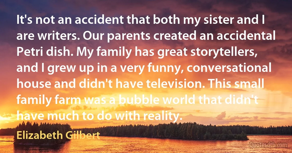 It's not an accident that both my sister and I are writers. Our parents created an accidental Petri dish. My family has great storytellers, and I grew up in a very funny, conversational house and didn't have television. This small family farm was a bubble world that didn't have much to do with reality. (Elizabeth Gilbert)