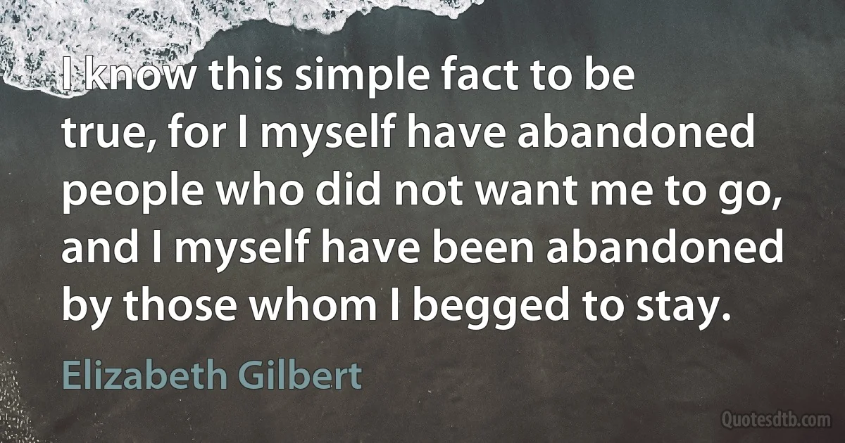 I know this simple fact to be true, for I myself have abandoned people who did not want me to go, and I myself have been abandoned by those whom I begged to stay. (Elizabeth Gilbert)