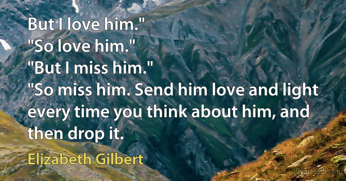 But I love him."
"So love him."
"But I miss him."
"So miss him. Send him love and light every time you think about him, and then drop it. (Elizabeth Gilbert)