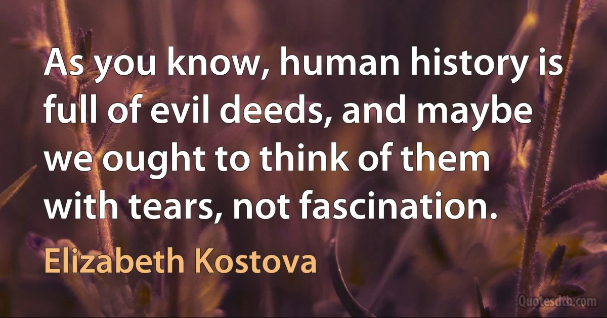 As you know, human history is full of evil deeds, and maybe we ought to think of them with tears, not fascination. (Elizabeth Kostova)