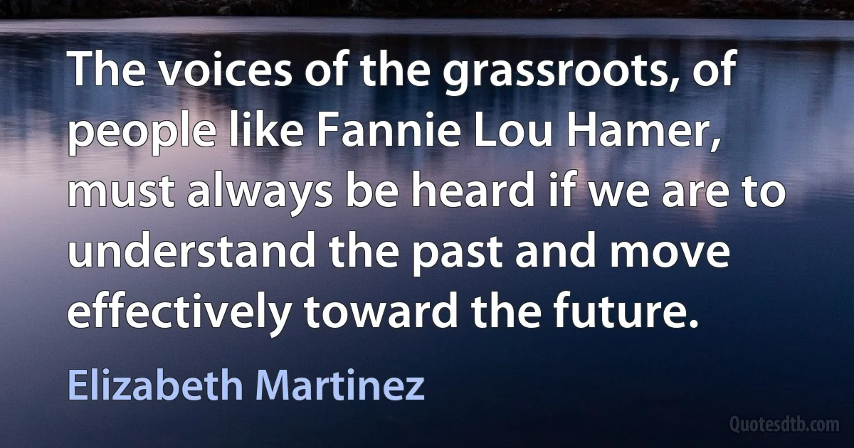 The voices of the grassroots, of people like Fannie Lou Hamer, must always be heard if we are to understand the past and move effectively toward the future. (Elizabeth Martinez)