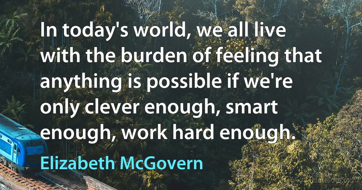 In today's world, we all live with the burden of feeling that anything is possible if we're only clever enough, smart enough, work hard enough. (Elizabeth McGovern)