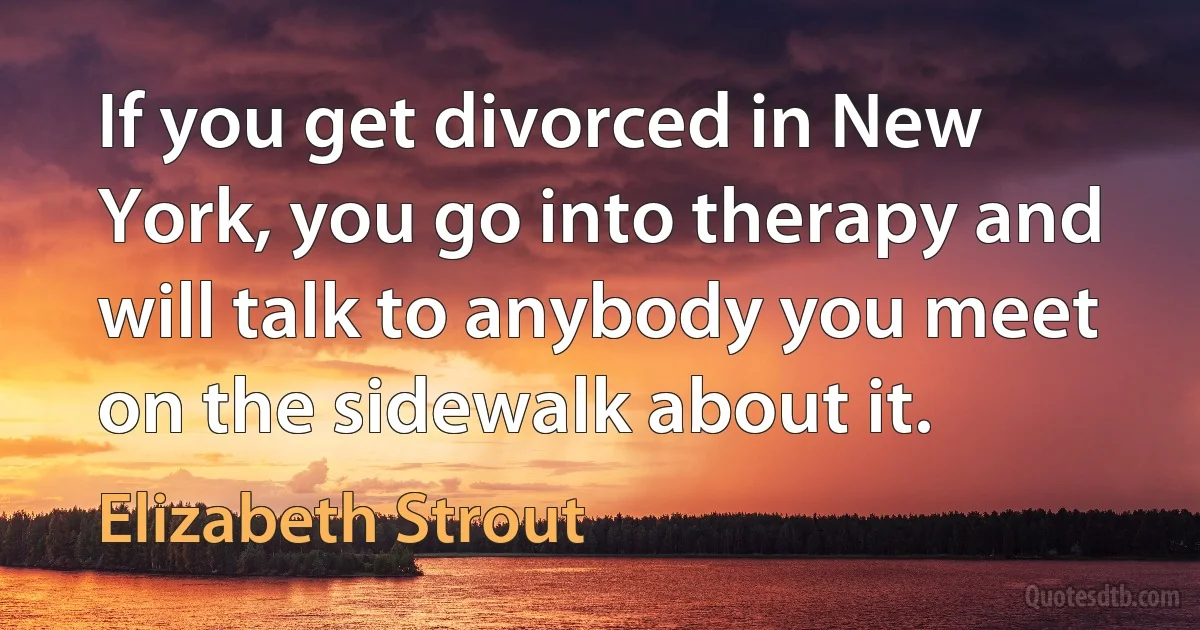 If you get divorced in New York, you go into therapy and will talk to anybody you meet on the sidewalk about it. (Elizabeth Strout)