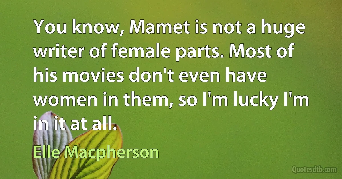 You know, Mamet is not a huge writer of female parts. Most of his movies don't even have women in them, so I'm lucky I'm in it at all. (Elle Macpherson)