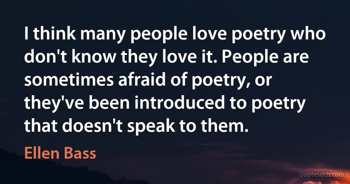 I think many people love poetry who don't know they love it. People are sometimes afraid of poetry, or they've been introduced to poetry that doesn't speak to them. (Ellen Bass)