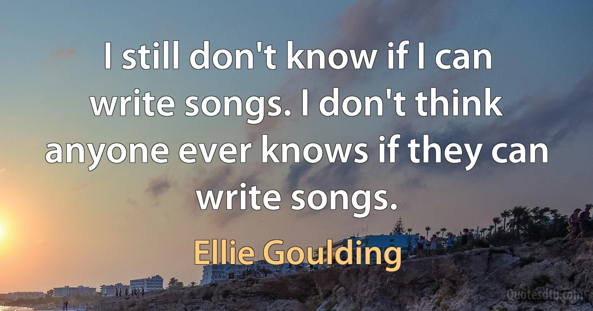 I still don't know if I can write songs. I don't think anyone ever knows if they can write songs. (Ellie Goulding)