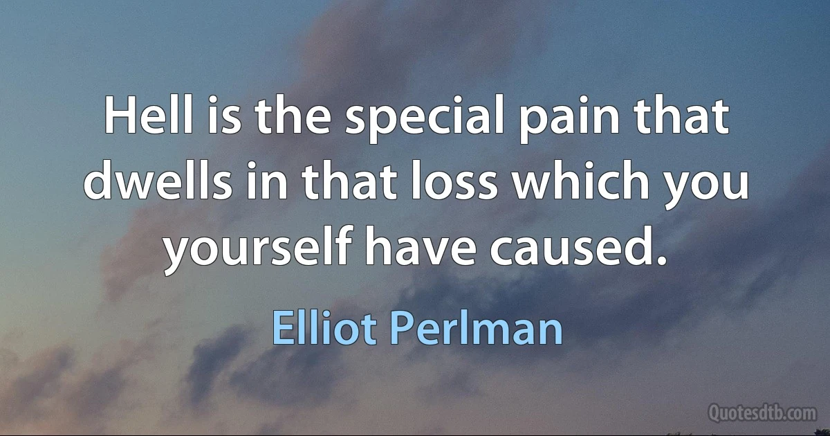 Hell is the special pain that dwells in that loss which you yourself have caused. (Elliot Perlman)