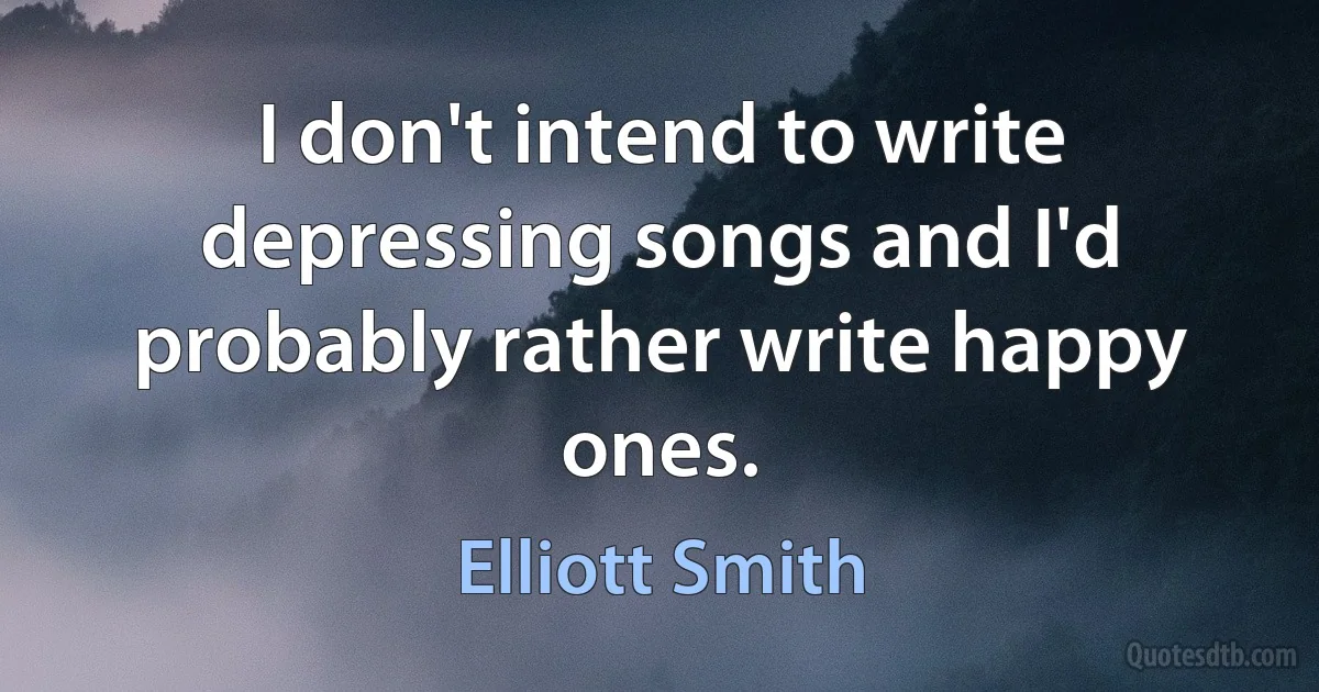 I don't intend to write depressing songs and I'd probably rather write happy ones. (Elliott Smith)