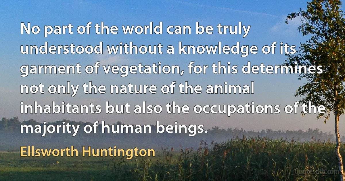 No part of the world can be truly understood without a knowledge of its garment of vegetation, for this determines not only the nature of the animal inhabitants but also the occupations of the majority of human beings. (Ellsworth Huntington)