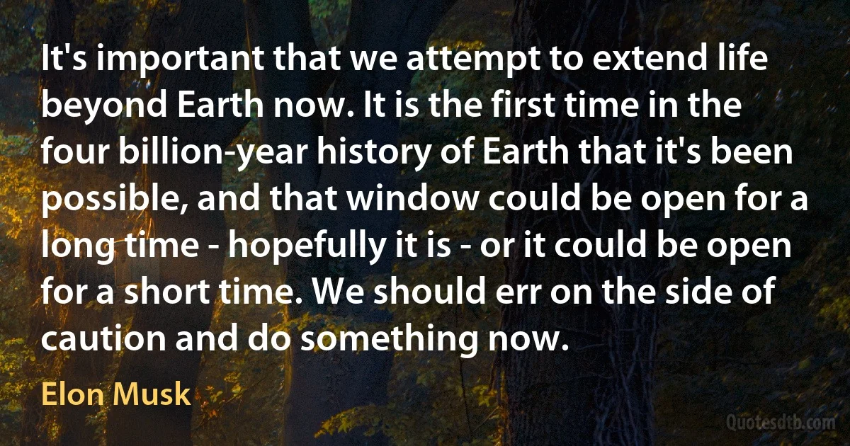 It's important that we attempt to extend life beyond Earth now. It is the first time in the four billion-year history of Earth that it's been possible, and that window could be open for a long time - hopefully it is - or it could be open for a short time. We should err on the side of caution and do something now. (Elon Musk)