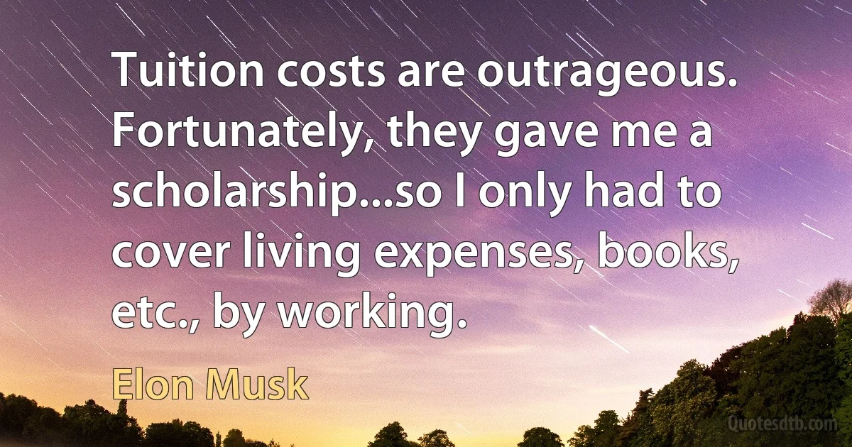 Tuition costs are outrageous. Fortunately, they gave me a scholarship...so I only had to cover living expenses, books, etc., by working. (Elon Musk)