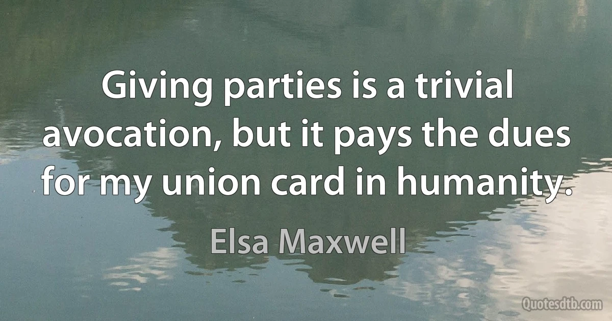 Giving parties is a trivial avocation, but it pays the dues for my union card in humanity. (Elsa Maxwell)