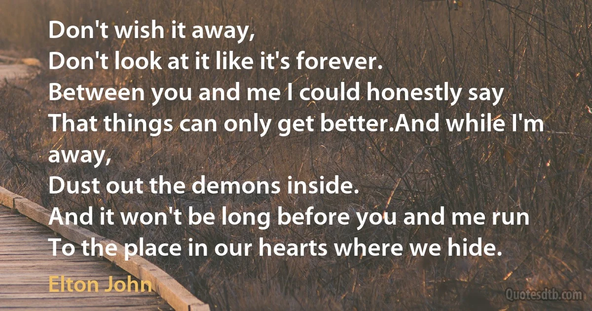 Don't wish it away,
Don't look at it like it's forever.
Between you and me I could honestly say
That things can only get better.And while I'm away,
Dust out the demons inside.
And it won't be long before you and me run
To the place in our hearts where we hide. (Elton John)