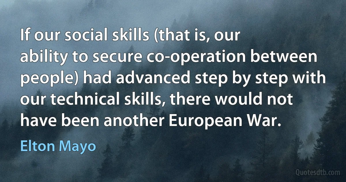 If our social skills (that is, our ability to secure co-operation between people) had advanced step by step with our technical skills, there would not have been another European War. (Elton Mayo)