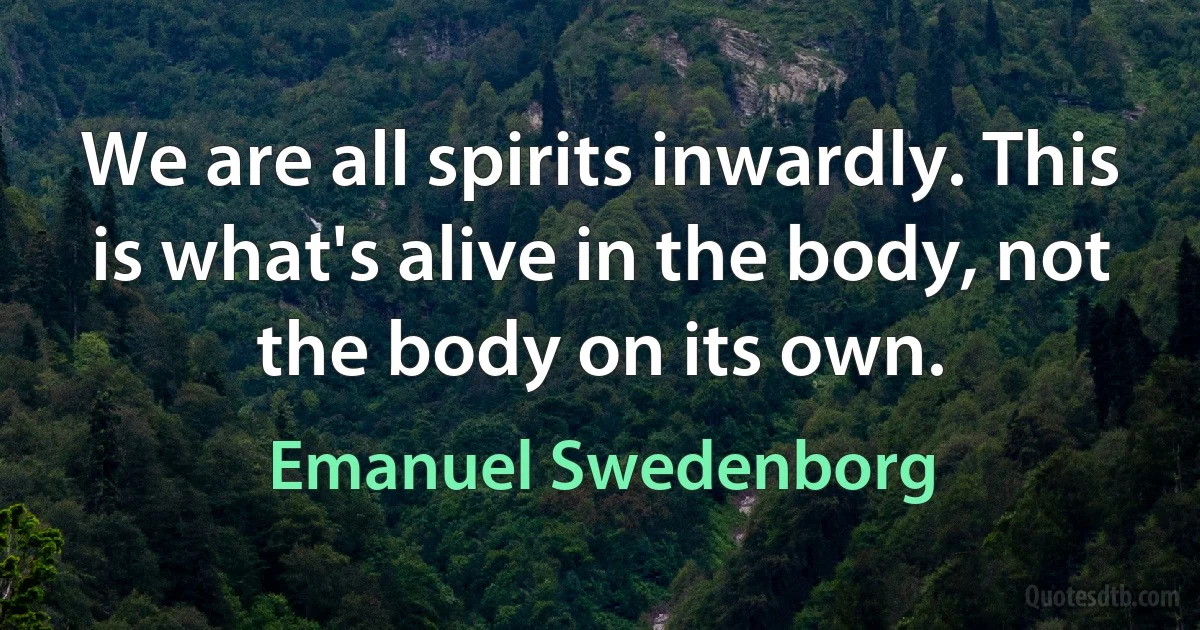 We are all spirits inwardly. This is what's alive in the body, not the body on its own. (Emanuel Swedenborg)