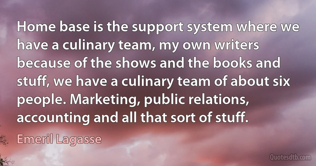 Home base is the support system where we have a culinary team, my own writers because of the shows and the books and stuff, we have a culinary team of about six people. Marketing, public relations, accounting and all that sort of stuff. (Emeril Lagasse)