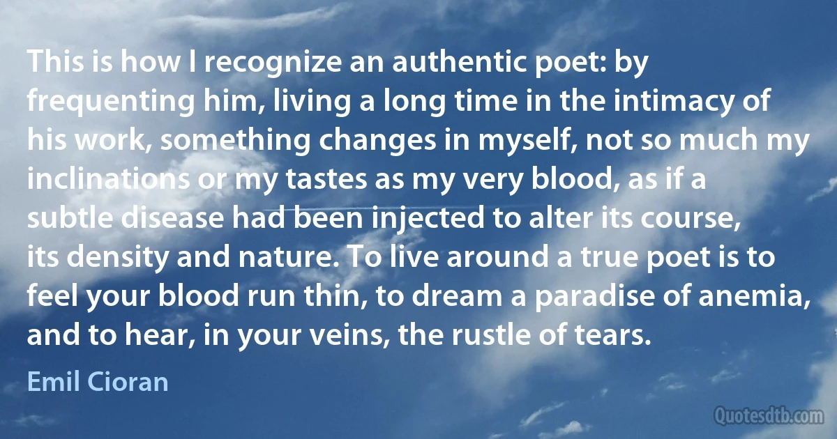 This is how I recognize an authentic poet: by frequenting him, living a long time in the intimacy of his work, something changes in myself, not so much my inclinations or my tastes as my very blood, as if a subtle disease had been injected to alter its course, its density and nature. To live around a true poet is to feel your blood run thin, to dream a paradise of anemia, and to hear, in your veins, the rustle of tears. (Emil Cioran)