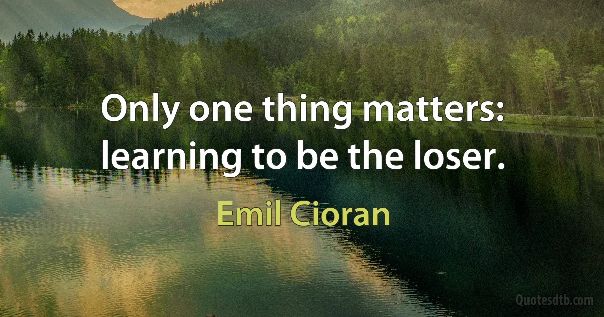 Only one thing matters: learning to be the loser. (Emil Cioran)