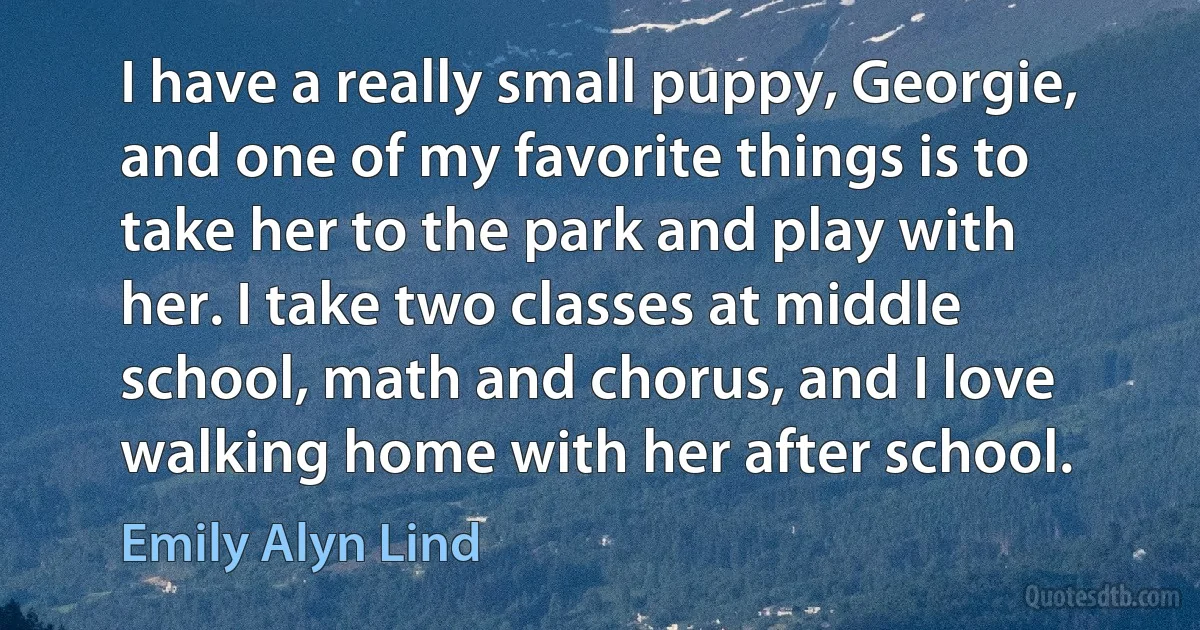 I have a really small puppy, Georgie, and one of my favorite things is to take her to the park and play with her. I take two classes at middle school, math and chorus, and I love walking home with her after school. (Emily Alyn Lind)