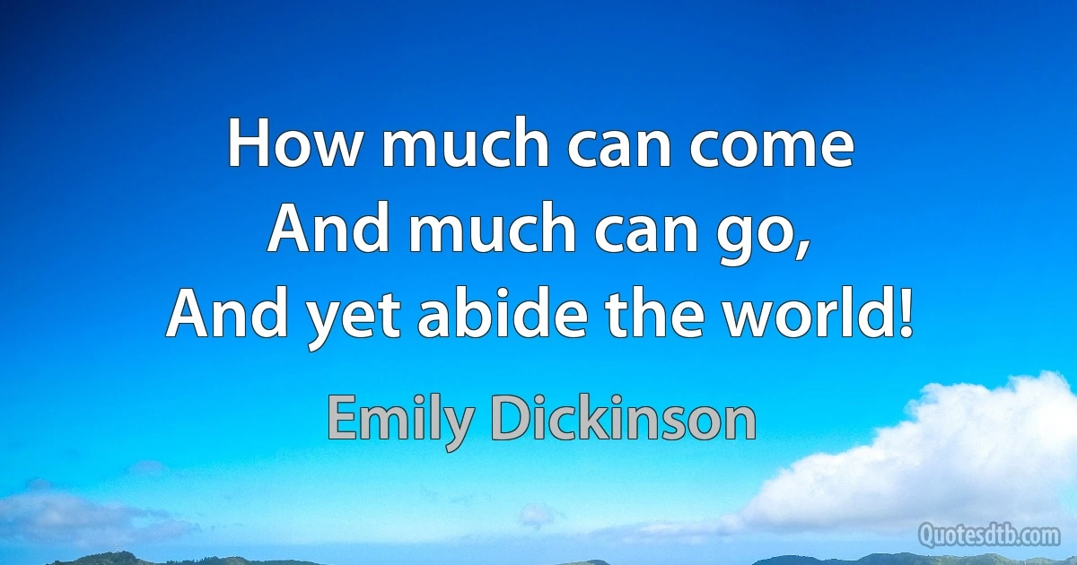 How much can come
And much can go,
And yet abide the world! (Emily Dickinson)