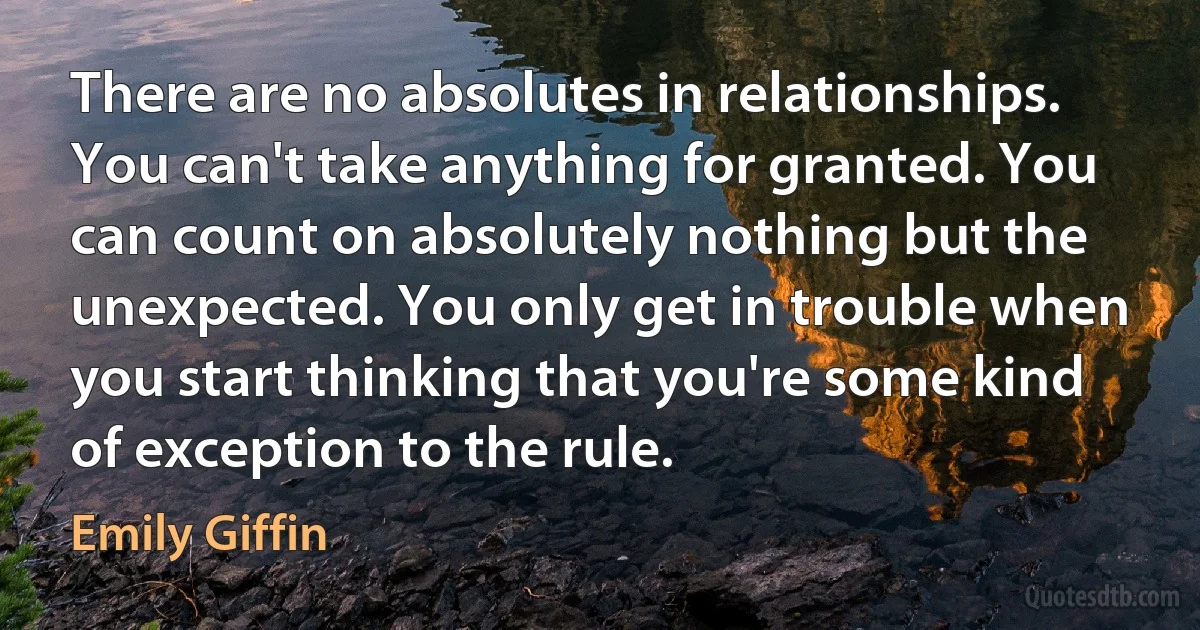 There are no absolutes in relationships. You can't take anything for granted. You can count on absolutely nothing but the unexpected. You only get in trouble when you start thinking that you're some kind of exception to the rule. (Emily Giffin)