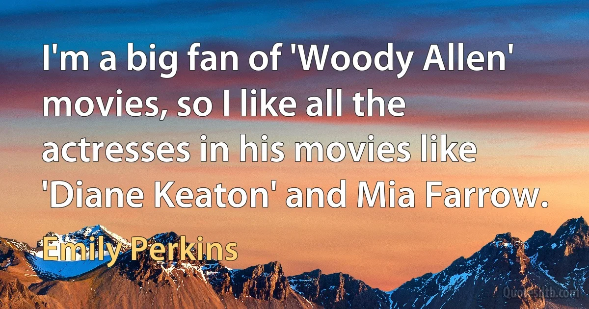 I'm a big fan of 'Woody Allen' movies, so I like all the actresses in his movies like 'Diane Keaton' and Mia Farrow. (Emily Perkins)