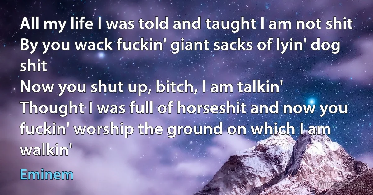 All my life I was told and taught I am not shit
By you wack fuckin' giant sacks of lyin' dog shit
Now you shut up, bitch, I am talkin'
Thought I was full of horseshit and now you fuckin' worship the ground on which I am walkin' (Eminem)