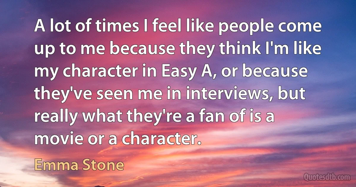 A lot of times I feel like people come up to me because they think I'm like my character in Easy A, or because they've seen me in interviews, but really what they're a fan of is a movie or a character. (Emma Stone)