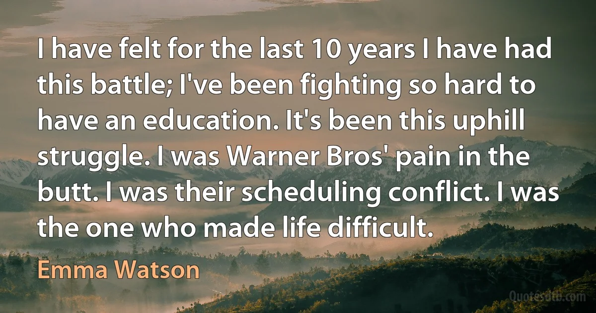 I have felt for the last 10 years I have had this battle; I've been fighting so hard to have an education. It's been this uphill struggle. I was Warner Bros' pain in the butt. I was their scheduling conflict. I was the one who made life difficult. (Emma Watson)