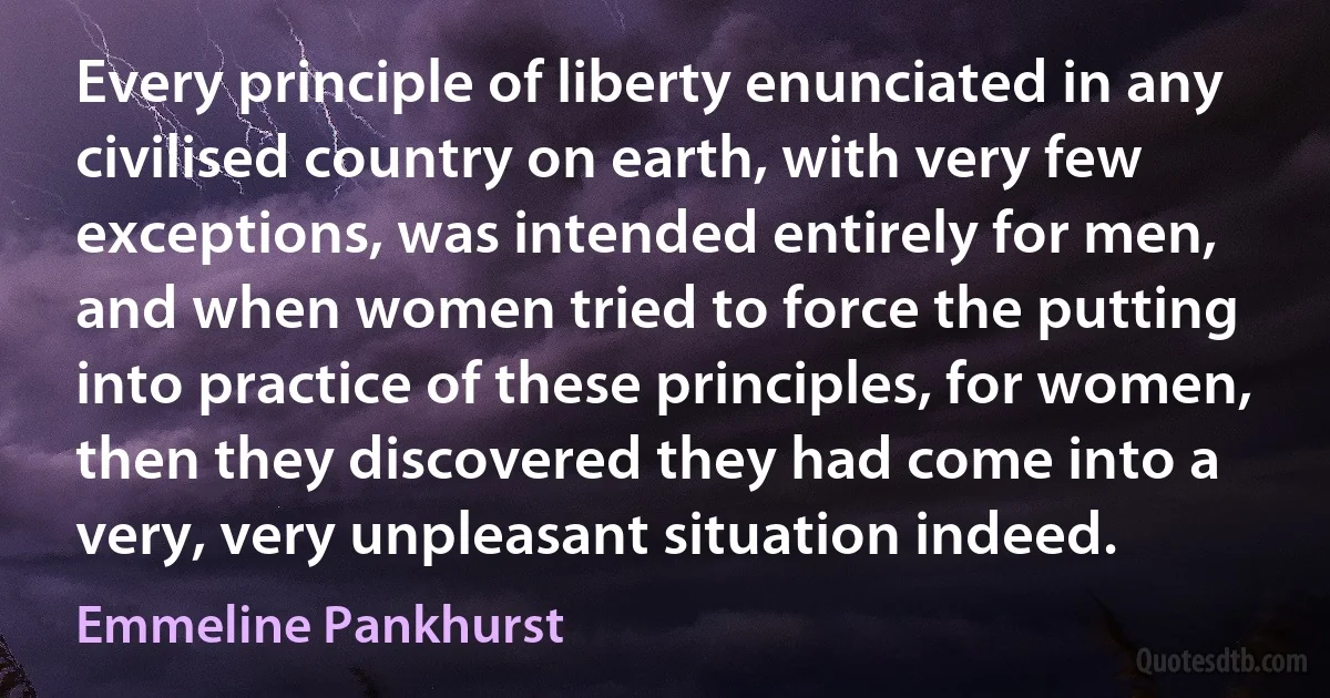 Every principle of liberty enunciated in any civilised country on earth, with very few exceptions, was intended entirely for men, and when women tried to force the putting into practice of these principles, for women, then they discovered they had come into a very, very unpleasant situation indeed. (Emmeline Pankhurst)