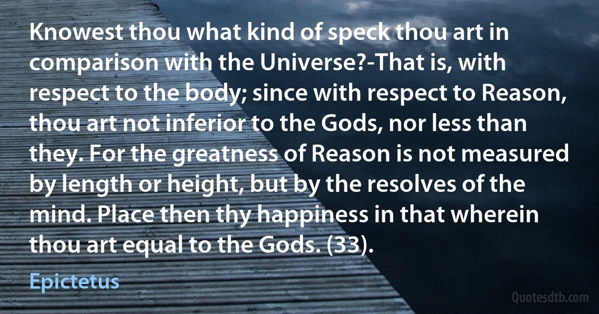 Knowest thou what kind of speck thou art in comparison with the Universe?-That is, with respect to the body; since with respect to Reason, thou art not inferior to the Gods, nor less than they. For the greatness of Reason is not measured by length or height, but by the resolves of the mind. Place then thy happiness in that wherein thou art equal to the Gods. (33). (Epictetus)