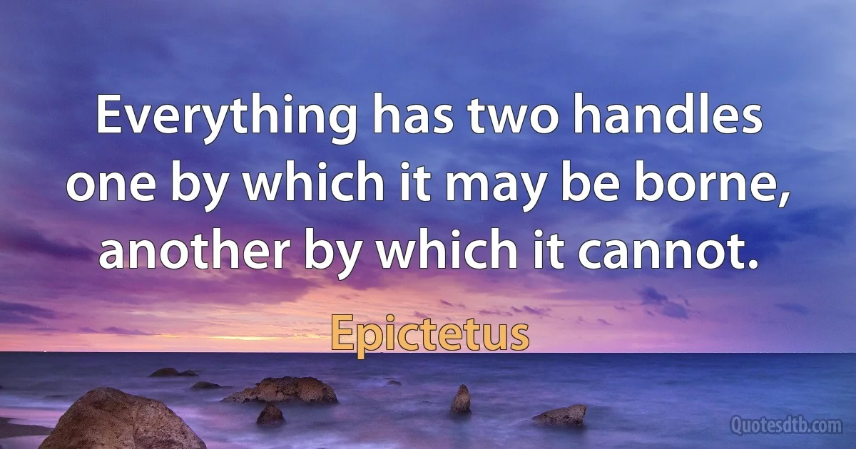 Everything has two handles one by which it may be borne, another by which it cannot. (Epictetus)