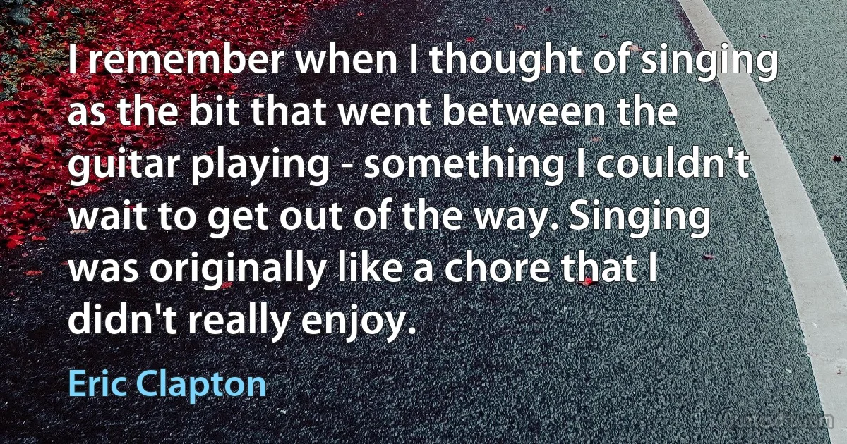 I remember when I thought of singing as the bit that went between the guitar playing - something I couldn't wait to get out of the way. Singing was originally like a chore that I didn't really enjoy. (Eric Clapton)