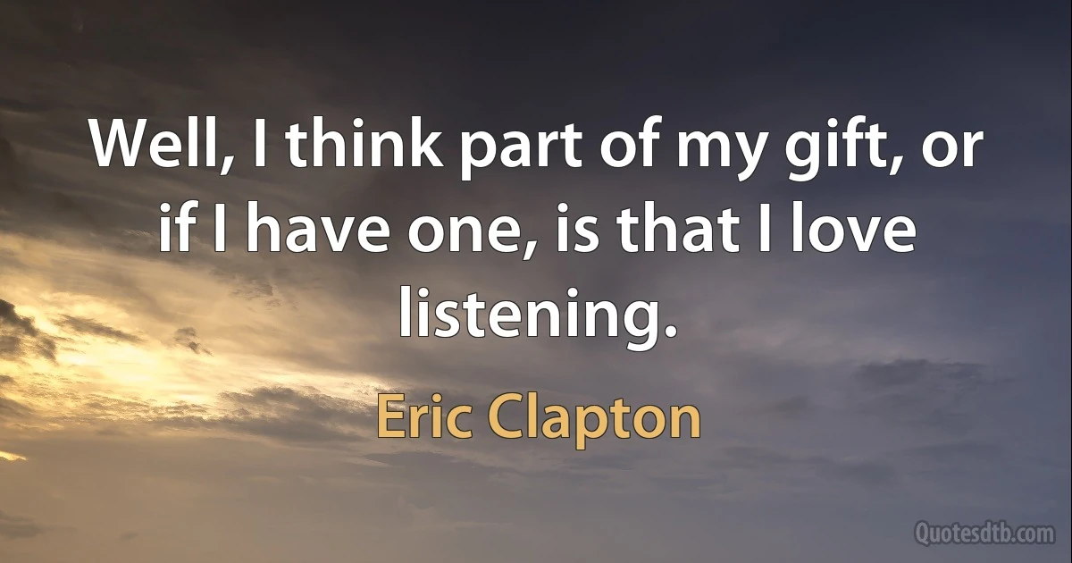 Well, I think part of my gift, or if I have one, is that I love listening. (Eric Clapton)