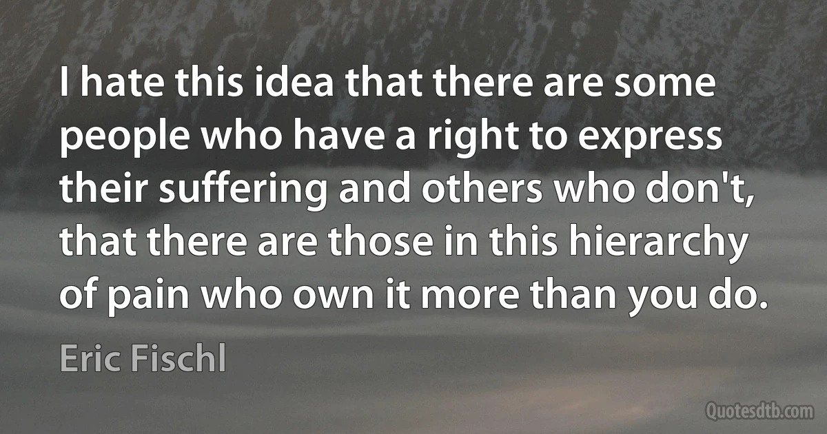 I hate this idea that there are some people who have a right to express their suffering and others who don't, that there are those in this hierarchy of pain who own it more than you do. (Eric Fischl)