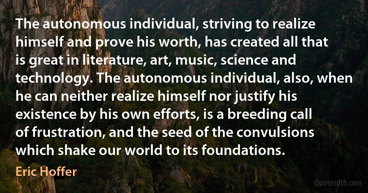 The autonomous individual, striving to realize himself and prove his worth, has created all that is great in literature, art, music, science and technology. The autonomous individual, also, when he can neither realize himself nor justify his existence by his own efforts, is a breeding call of frustration, and the seed of the convulsions which shake our world to its foundations. (Eric Hoffer)