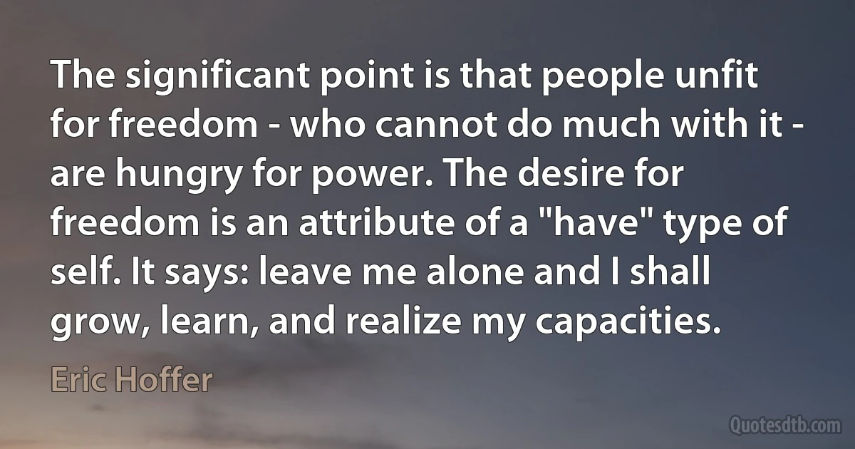 The significant point is that people unfit for freedom - who cannot do much with it - are hungry for power. The desire for freedom is an attribute of a "have" type of self. It says: leave me alone and I shall grow, learn, and realize my capacities. (Eric Hoffer)