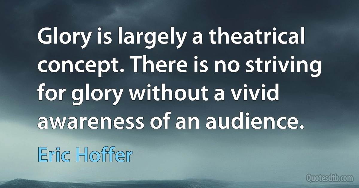 Glory is largely a theatrical concept. There is no striving for glory without a vivid awareness of an audience. (Eric Hoffer)