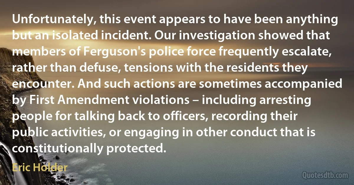 Unfortunately, this event appears to have been anything but an isolated incident. Our investigation showed that members of Ferguson's police force frequently escalate, rather than defuse, tensions with the residents they encounter. And such actions are sometimes accompanied by First Amendment violations – including arresting people for talking back to officers, recording their public activities, or engaging in other conduct that is constitutionally protected. (Eric Holder)