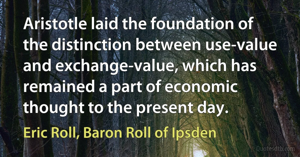 Aristotle laid the foundation of the distinction between use-value and exchange-value, which has remained a part of economic thought to the present day. (Eric Roll, Baron Roll of Ipsden)